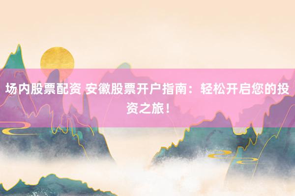 场内股票配资 安徽股票开户指南：轻松开启您的投资之旅！