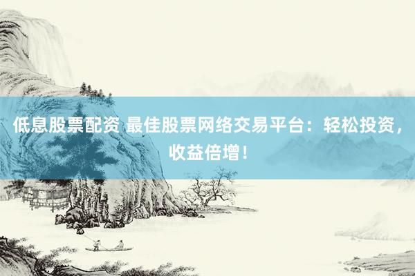 低息股票配资 最佳股票网络交易平台：轻松投资，收益倍增！