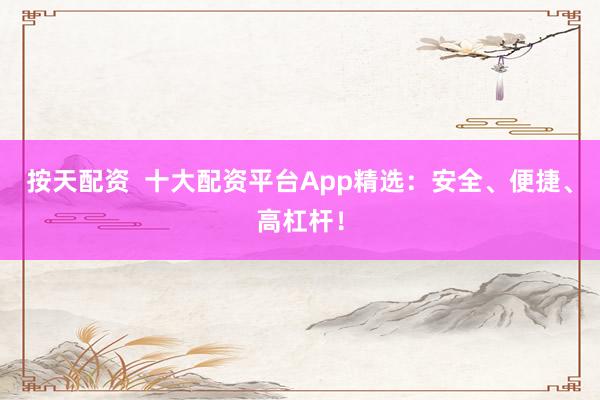 按天配资  十大配资平台App精选：安全、便捷、高杠杆！