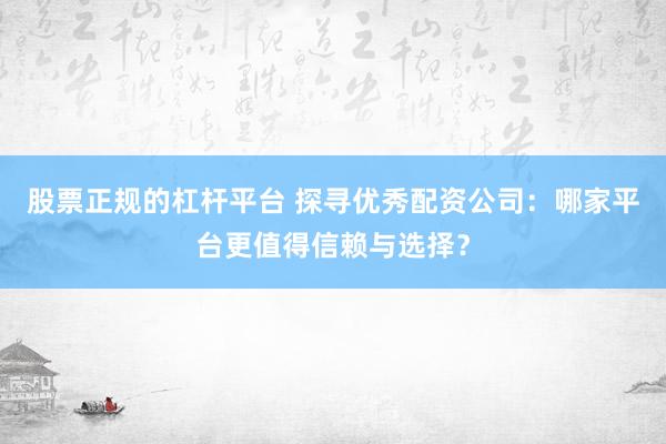 股票正规的杠杆平台 探寻优秀配资公司：哪家平台更值得信赖与选择？