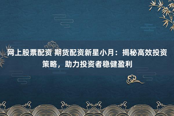 网上股票配资 期货配资新星小月：揭秘高效投资策略，助力投资者稳健盈利