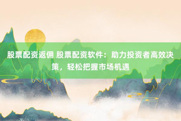 股票配资返佣 股票配资软件：助力投资者高效决策，轻松把握市场机遇