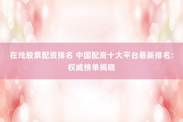 在线股票配资排名 中国配资十大平台最新排名：权威榜单揭晓