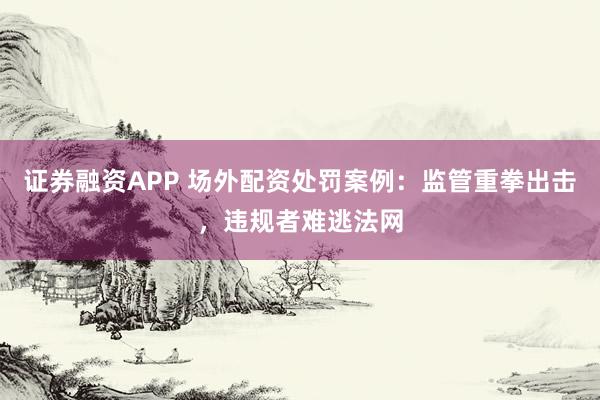 证券融资APP 场外配资处罚案例：监管重拳出击，违规者难逃法网