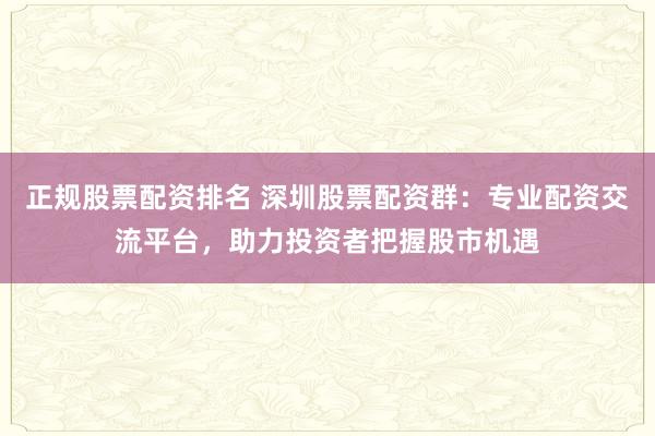 正规股票配资排名 深圳股票配资群：专业配资交流平台，助力投资者把握股市机遇