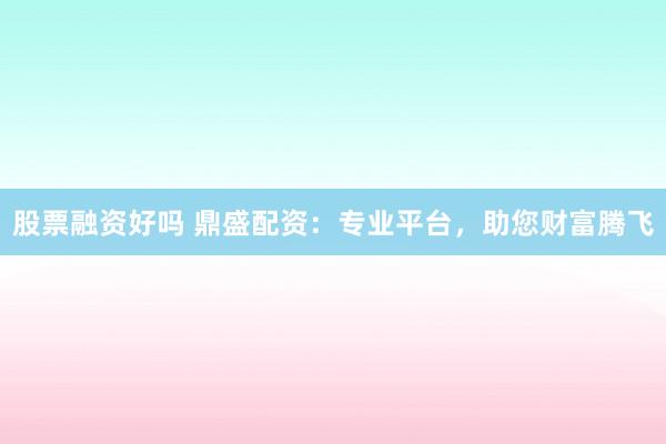 股票融资好吗 鼎盛配资：专业平台，助您财富腾飞