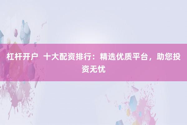 杠杆开户  十大配资排行：精选优质平台，助您投资无忧