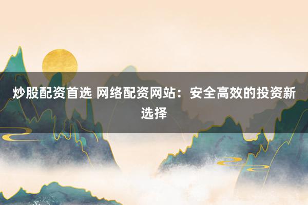 炒股配资首选 网络配资网站：安全高效的投资新选择