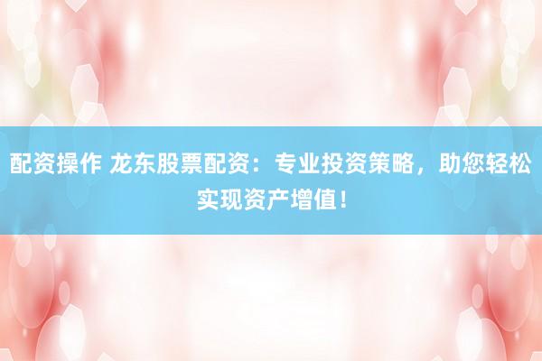配资操作 龙东股票配资：专业投资策略，助您轻松实现资产增值！