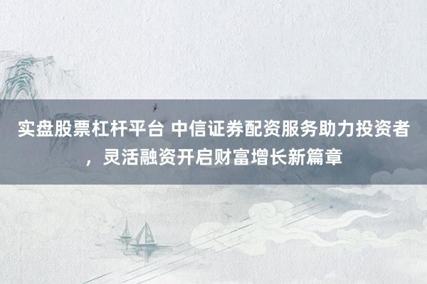 实盘股票杠杆平台 中信证券配资服务助力投资者，灵活融资开启财富增长新篇章
