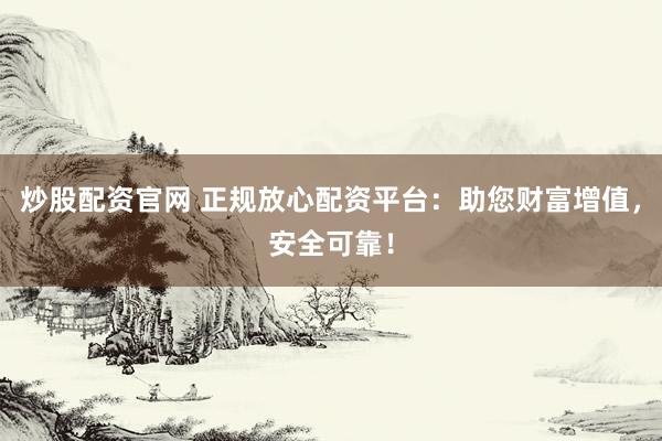 炒股配资官网 正规放心配资平台：助您财富增值，安全可靠！