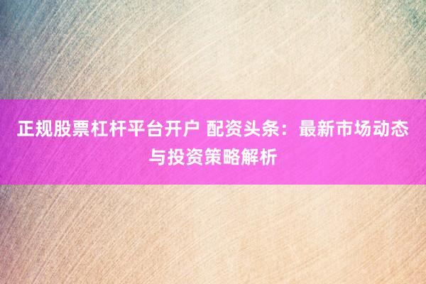 正规股票杠杆平台开户 配资头条：最新市场动态与投资策略解析