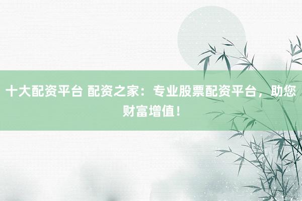 十大配资平台 配资之家：专业股票配资平台，助您财富增值！