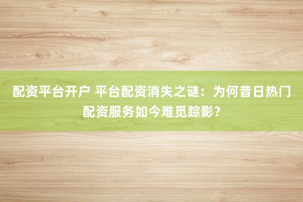 配资平台开户 平台配资消失之谜：为何昔日热门配资服务如今难觅踪影？