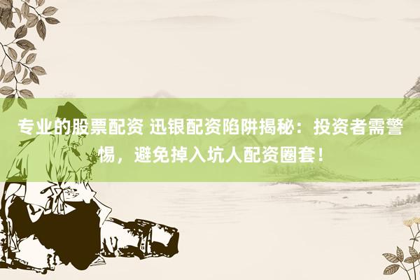 专业的股票配资 迅银配资陷阱揭秘：投资者需警惕，避免掉入坑人配资圈套！
