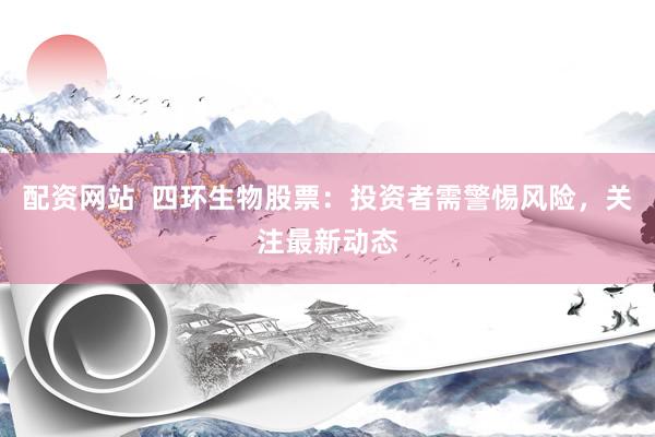配资网站  四环生物股票：投资者需警惕风险，关注最新动态