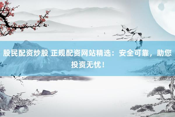 股民配资炒股 正规配资网站精选：安全可靠，助您投资无忧！