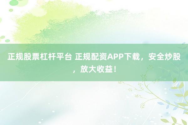 正规股票杠杆平台 正规配资APP下载，安全炒股，放大收益！