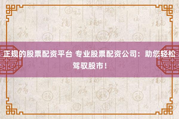 正规的股票配资平台 专业股票配资公司：助您轻松驾驭股市！