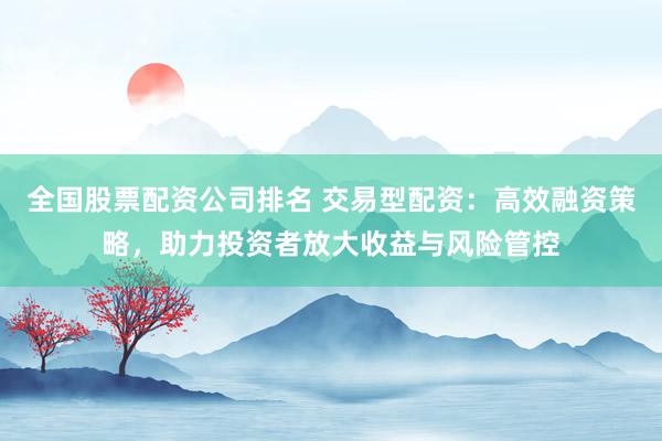 全国股票配资公司排名 交易型配资：高效融资策略，助力投资者放大收益与风险管控