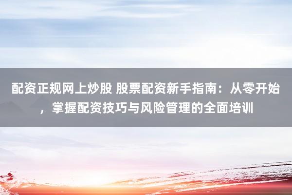 配资正规网上炒股 股票配资新手指南：从零开始，掌握配资技巧与风险管理的全面培训