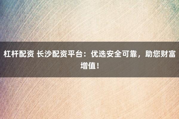 杠杆配资 长沙配资平台：优选安全可靠，助您财富增值！
