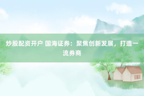 炒股配资开户 国海证券：聚焦创新发展，打造一流券商