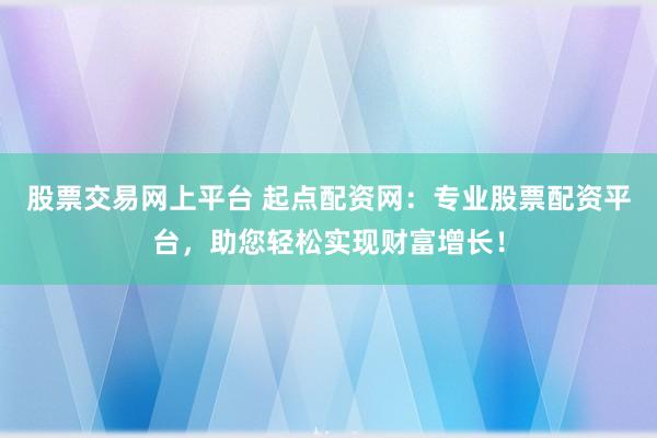 股票交易网上平台 起点配资网：专业股票配资平台，助您轻松实现财富增长！