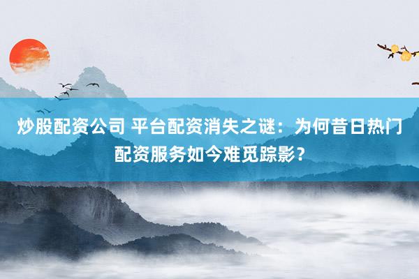 炒股配资公司 平台配资消失之谜：为何昔日热门配资服务如今难觅踪影？