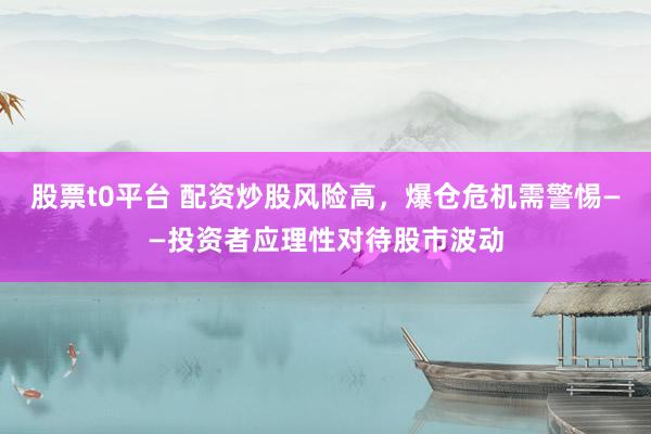 股票t0平台 配资炒股风险高，爆仓危机需警惕——投资者应理性对待股市波动