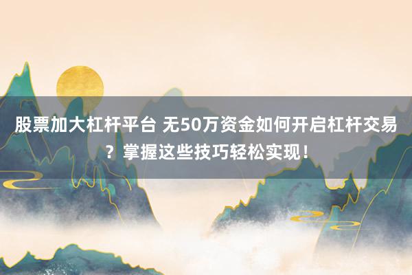 股票加大杠杆平台 无50万资金如何开启杠杆交易？掌握这些技巧轻松实现！