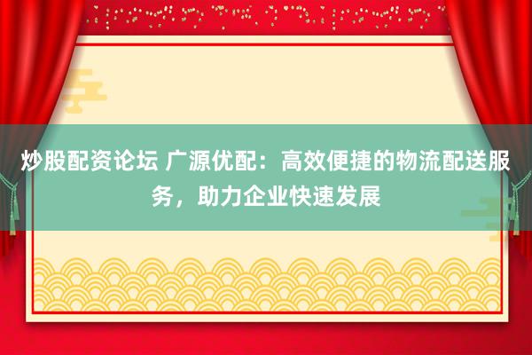炒股配资论坛 广源优配：高效便捷的物流配送服务，助力企业快速发展