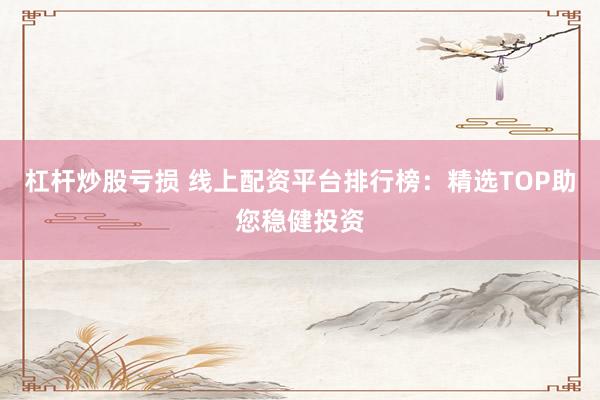 杠杆炒股亏损 线上配资平台排行榜：精选TOP助您稳健投资