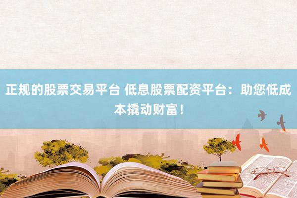 正规的股票交易平台 低息股票配资平台：助您低成本撬动财富！