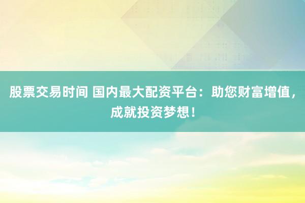 股票交易时间 国内最大配资平台：助您财富增值，成就投资梦想！