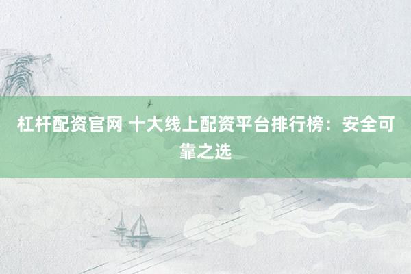 杠杆配资官网 十大线上配资平台排行榜：安全可靠之选