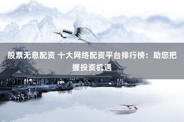 股票无息配资 十大网络配资平台排行榜：助您把握投资机遇