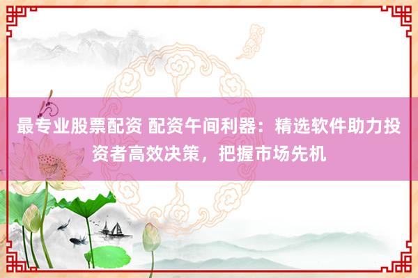 最专业股票配资 配资午间利器：精选软件助力投资者高效决策，把握市场先机