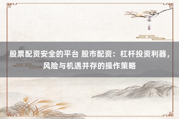 股票配资安全的平台 股市配资：杠杆投资利器，风险与机遇并存的操作策略