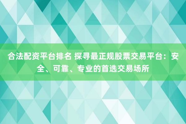 合法配资平台排名 探寻最正规股票交易平台：安全、可靠、专业的首选交易场所