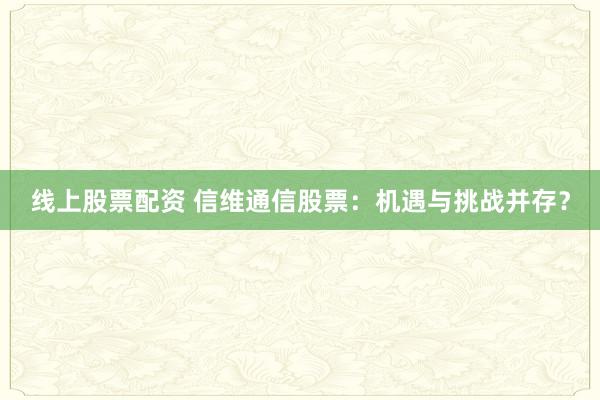 线上股票配资 信维通信股票：机遇与挑战并存？