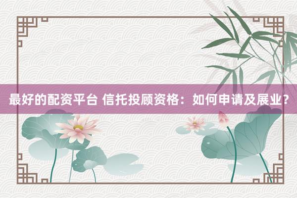 最好的配资平台 信托投顾资格：如何申请及展业？