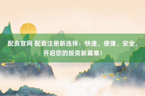 配资官网 配资注册新选择：快速、便捷、安全，开启您的投资新篇章！