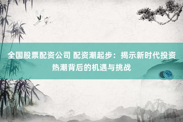 全国股票配资公司 配资潮起步：揭示新时代投资热潮背后的机遇与挑战