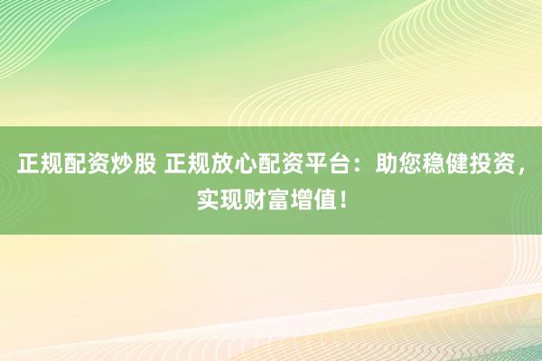 正规配资炒股 正规放心配资平台：助您稳健投资，实现财富增值！
