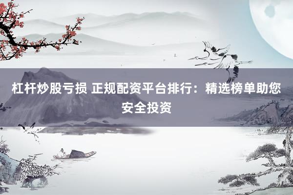 杠杆炒股亏损 正规配资平台排行：精选榜单助您安全投资