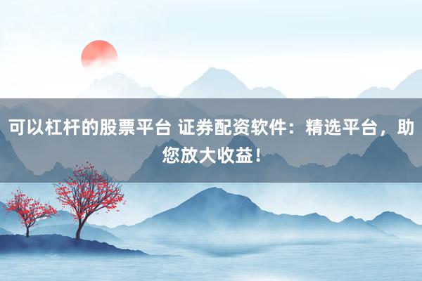 可以杠杆的股票平台 证券配资软件：精选平台，助您放大收益！