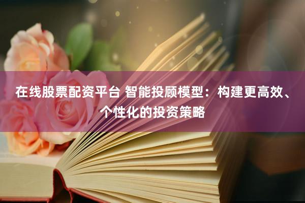 在线股票配资平台 智能投顾模型：构建更高效、个性化的投资策略