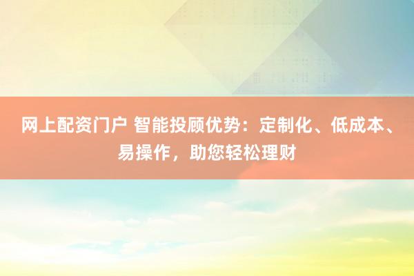 网上配资门户 智能投顾优势：定制化、低成本、易操作，助您轻松理财