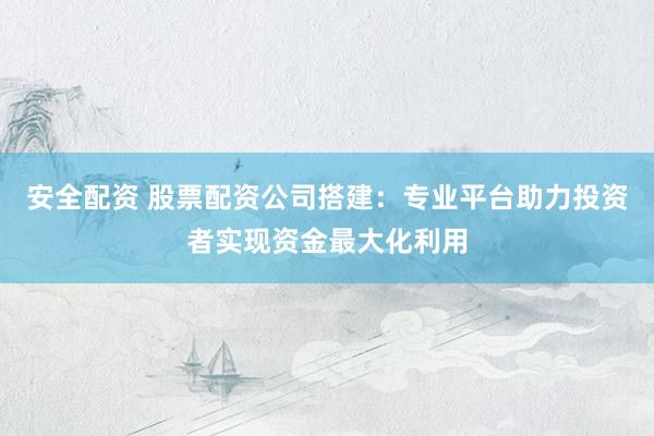 安全配资 股票配资公司搭建：专业平台助力投资者实现资金最大化利用